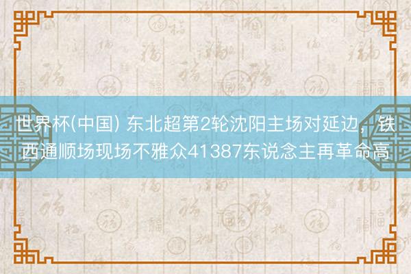 世界杯(中国) 东北超第2轮沈阳主场对延边，铁西通顺场现场不雅众41387东说念主再革命高