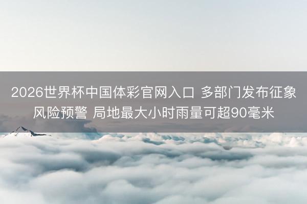 2026世界杯中国体彩官网入口 多部门发布征象风险预警 局地最大小时雨量可超90毫米