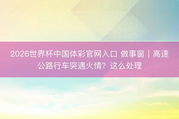 2026世界杯中国体彩官网入口 做事窗｜高速公路行车突遇火情？这么处理