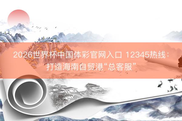 2026世界杯中国体彩官网入口 12345热线：打造海南自贸港“总客服”