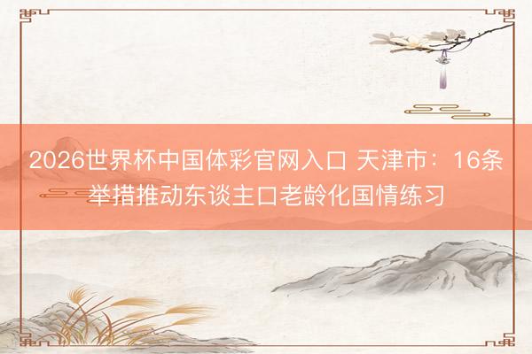2026世界杯中国体彩官网入口 天津市:16条举措推动东谈主口老龄化国情练习