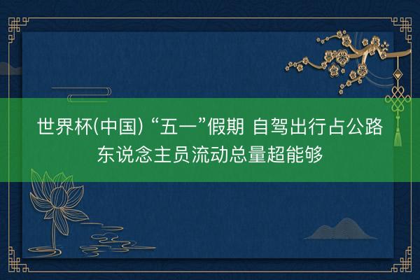 世界杯(中国) “五一”假期 自驾出行占公路东说念主员流动总量超能够