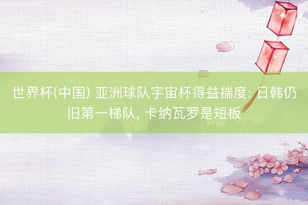 世界杯(中国) 亚洲球队宇宙杯得益揣度: 日韩仍旧第一梯队， 卡纳瓦罗是短板