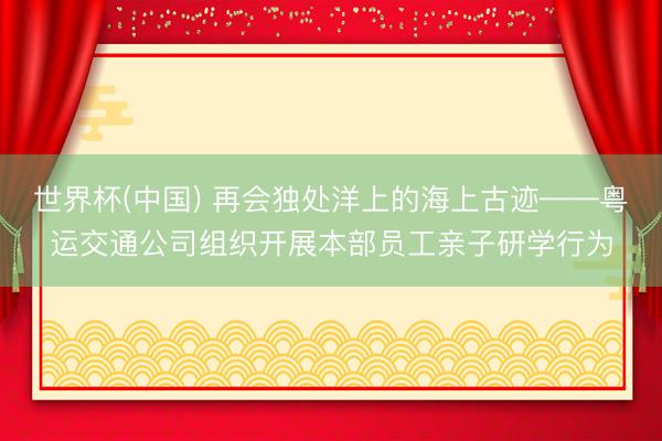 世界杯(中国) 再会独处洋上的海上古迹——粤运交通公司组织开展本部员工亲子研学行为