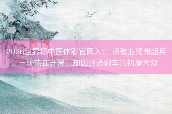 2026世界杯中国体彩官网入口 徐敬业扬州起兵: 一场热血开局、却因迷途翻车的初唐大戏