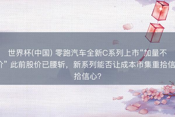 世界杯(中国) 零跑汽车全新C系列上市“加量不涨价” 此前股价已腰斩，新系列能否让成本市集重拾信心？