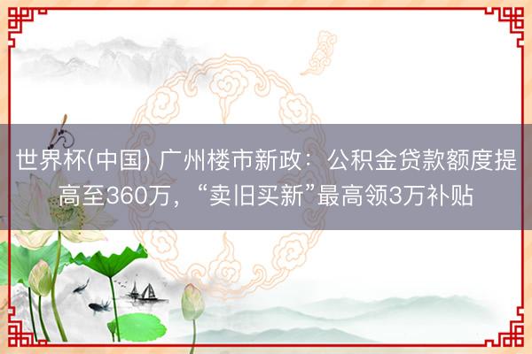 世界杯(中国) 广州楼市新政：公积金贷款额度提高至360万，“卖旧买新”最高领3万补贴