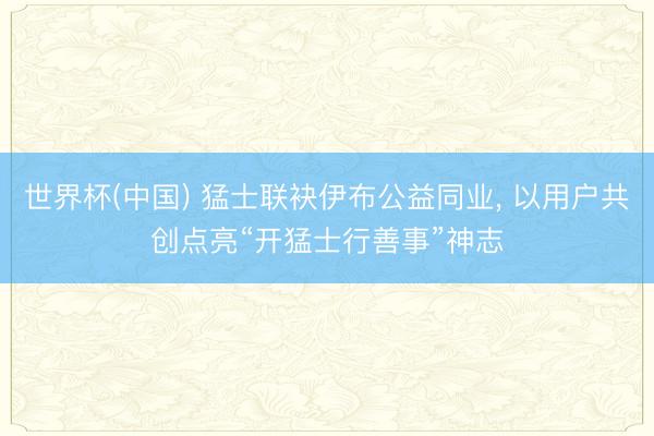 世界杯(中国) 猛士联袂伊布公益同业， 以用户共创点亮“开猛士行善事”神志