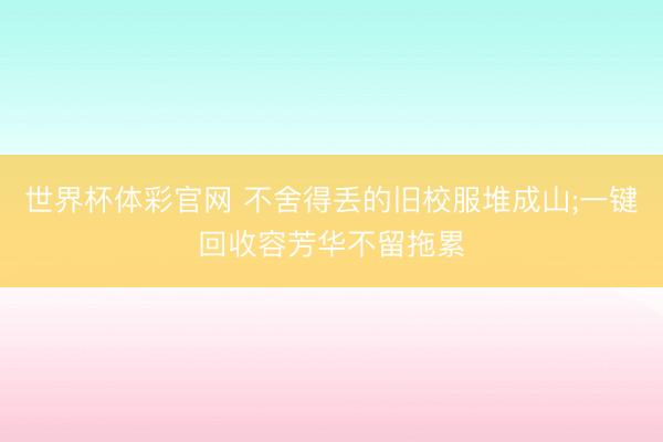 世界杯体彩官网 不舍得丢的旧校服堆成山;一键回收容芳华不留拖累
