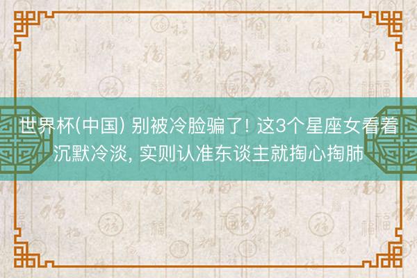 世界杯(中国) 别被冷脸骗了! 这3个星座女看着沉默冷淡， 实则认准东谈主就掏心掏肺