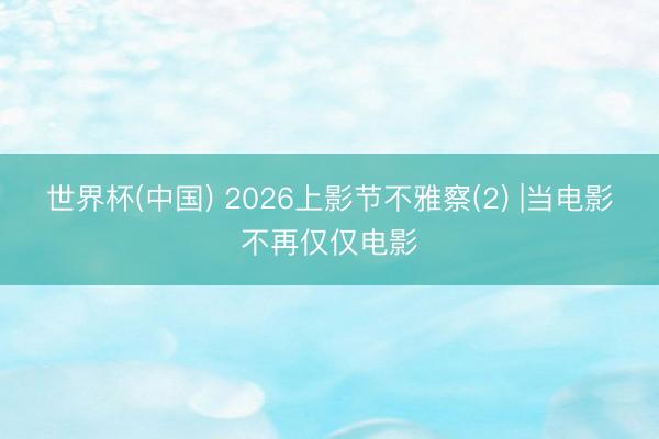 世界杯(中国) 2026上影节不雅察(2) |当电影不再仅仅电影