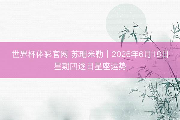 世界杯体彩官网 苏珊米勒︱2026年6月18日星期四逐日星座运势