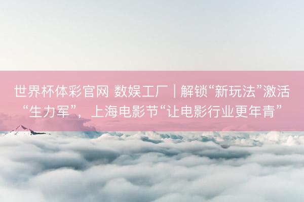 世界杯体彩官网 数娱工厂 | 解锁“新玩法”激活“生力军”,上海电影节“让电影行业更年青”